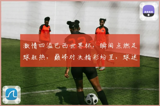 激情四溢巴西世界杯，瞬间点燃足球狂热，巅峰对决精彩纷呈，球迷狂欢不止