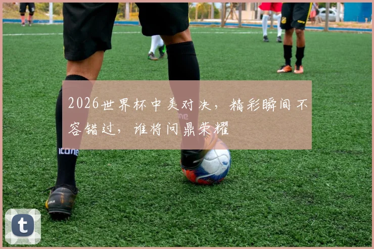 2026世界杯中美对决，精彩瞬间不容错过，谁将问鼎荣耀