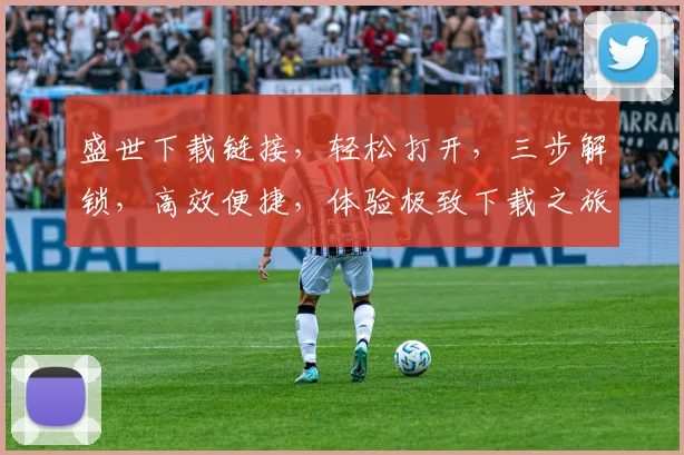 盛世下载链接，轻松打开，三步解锁，高效便捷，体验极致下载之旅，一触即达