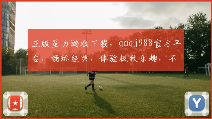 正版星力游戏下载，qmqj988官方平台，畅玩经典，体验极致乐趣，不容错过